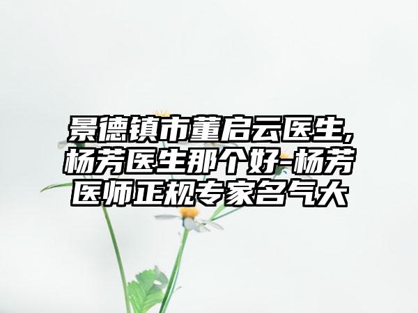 景德镇市董启云医生,杨芳医生那个好-杨芳医师正规专家名气大