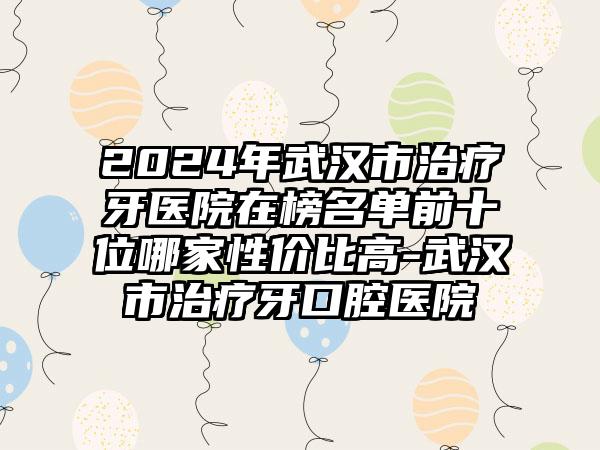 2024年武汉市治疗牙医院在榜名单前十位哪家性价比高-武汉市治疗牙口腔医院