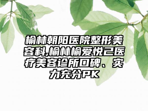 榆林朝阳医院整形美容科,榆林榆爱悦己医疗美容诊所口碑、实力充分PK