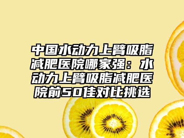 中国水动力上臂吸脂减肥医院哪家强：水动力上臂吸脂减肥医院前50佳对比挑选