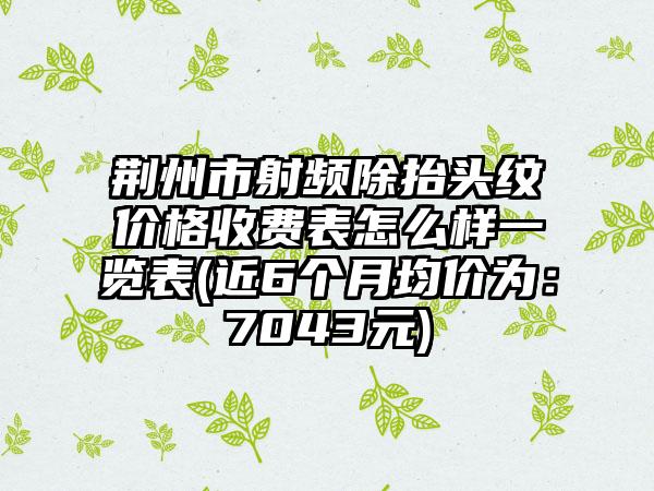 荆州市射频除抬头纹价格收费表怎么样一览表(近6个月均价为：7043元)