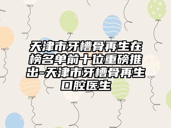 天津市牙槽骨再生在榜名单前十位重磅推出-天津市牙槽骨再生口腔医生