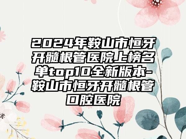 2024年鞍山市恒牙开髓根管医院上榜名单top10全新版本-鞍山市恒牙开髓根管口腔医院