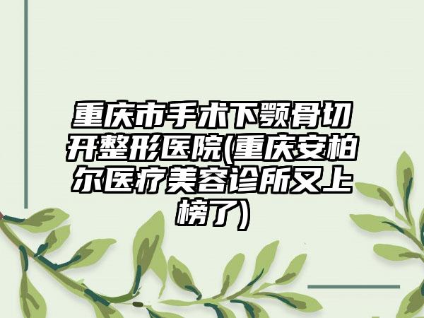 重庆市手术下颚骨切开整形医院(重庆安柏尔医疗美容诊所又上榜了)