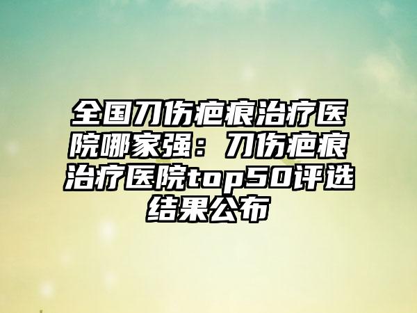 全国刀伤疤痕治疗医院哪家强：刀伤疤痕治疗医院top50评选结果公布