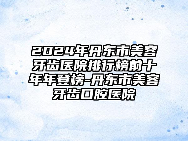 2024年丹东市美容牙齿医院排行榜前十年年登榜-丹东市美容牙齿口腔医院