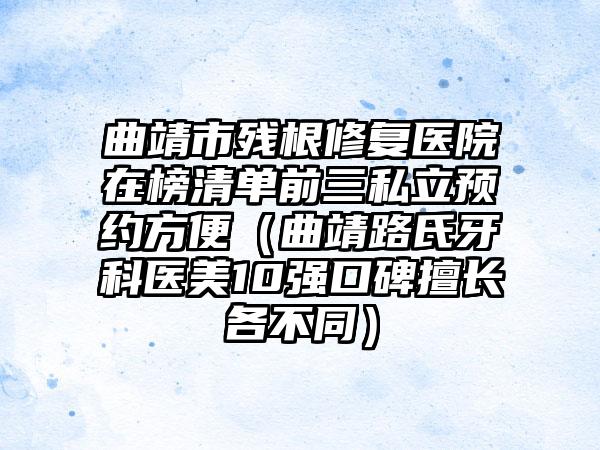 曲靖市残根修复医院在榜清单前三私立预约方便（曲靖路氏牙科医美10强口碑擅长各不同）