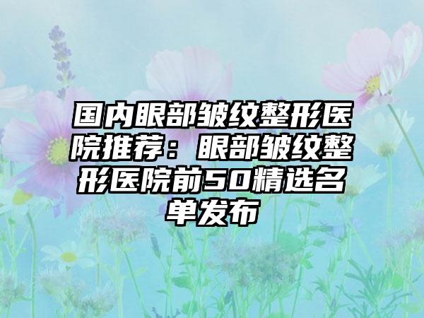 国内眼部皱纹整形医院推荐：眼部皱纹整形医院前50精选名单发布