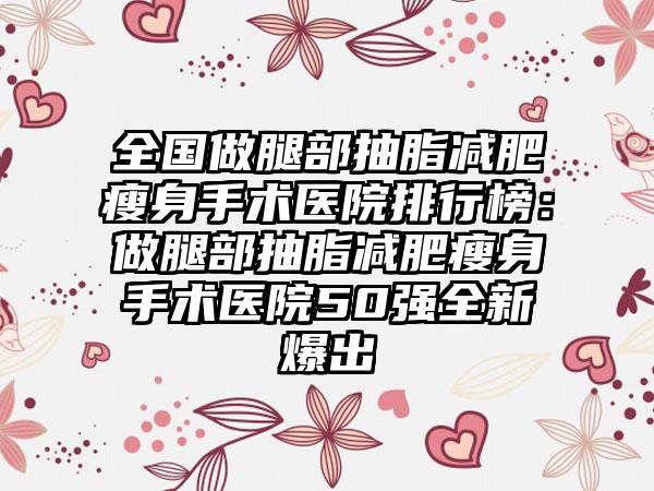 全国做腿部抽脂减肥瘦身手术医院排行榜：做腿部抽脂减肥瘦身手术医院50强全新爆出