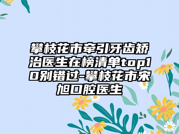 攀枝花市牵引牙齿矫治医生在榜清单top10别错过-攀枝花市宋旭口腔医生