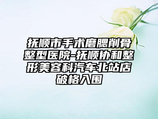 抚顺市手术磨腮削骨整型医院-抚顺协和整形美容科汽车北站店破格入围