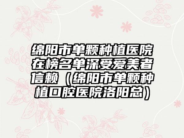 绵阳市单颗种植医院在榜名单深受爱美者信赖（绵阳市单颗种植口腔医院洛阳总）