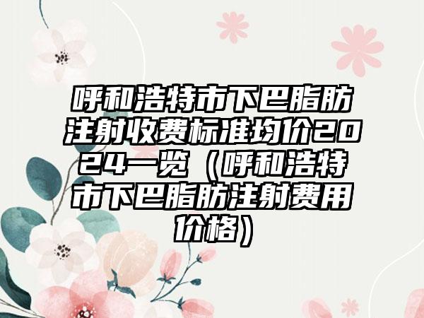 呼和浩特市下巴脂肪注射收费标准均价2024一览（呼和浩特市下巴脂肪注射费用价格）