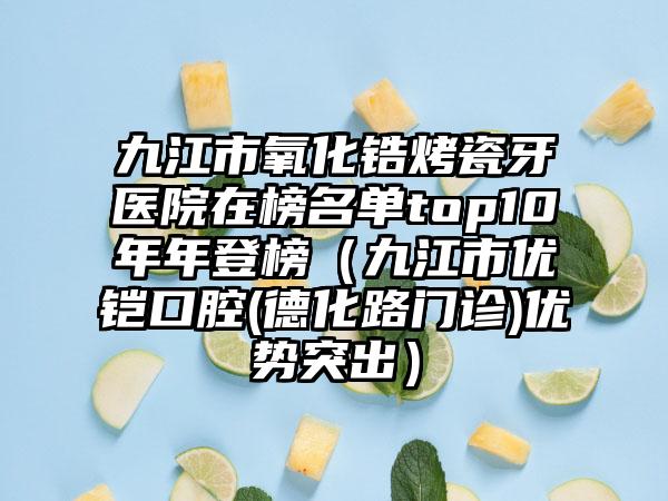 九江市氧化锆烤瓷牙医院在榜名单top10年年登榜（九江市优铠口腔(德化路门诊)优势突出）