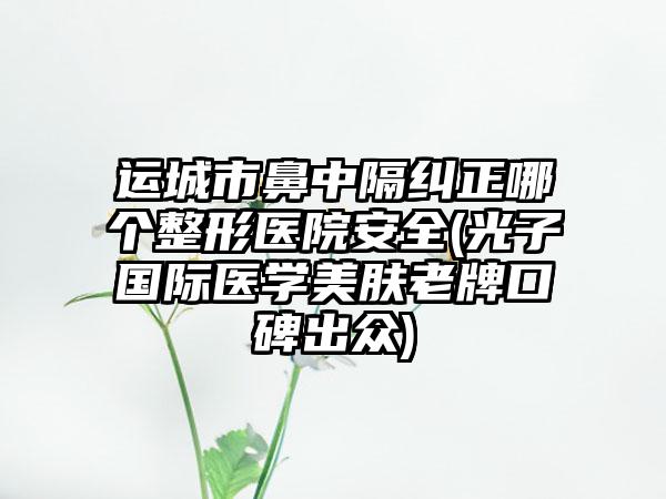 运城市鼻中隔纠正哪个整形医院安全(光子国际医学美肤老牌口碑出众)