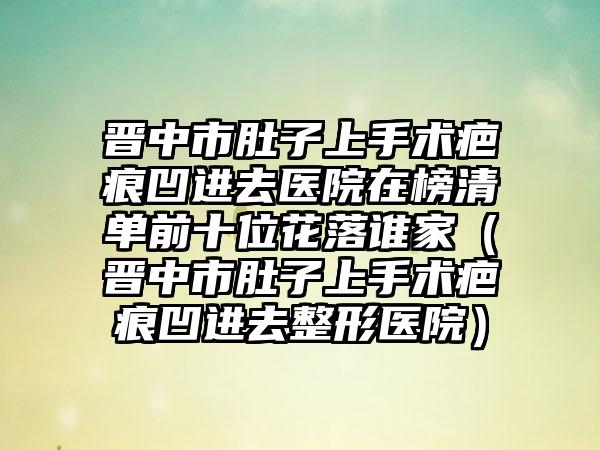 晋中市肚子上手术疤痕凹进去医院在榜清单前十位花落谁家（晋中市肚子上手术疤痕凹进去整形医院）