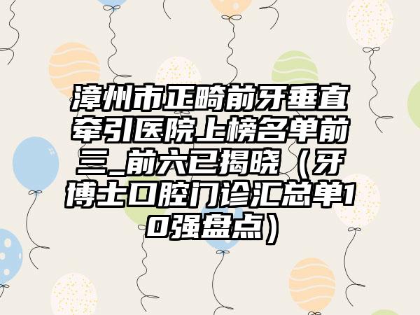 漳州市正畸前牙垂直牵引医院上榜名单前三_前六已揭晓（牙博士口腔门诊汇总单10强盘点）