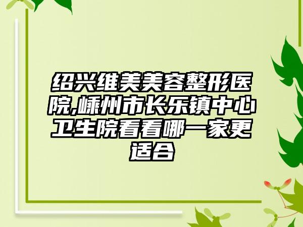 绍兴维美美容整形医院,嵊州市长乐镇中心卫生院看看哪一家更适合