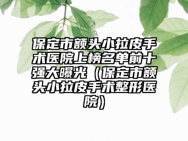 保定市额头小拉皮手术医院上榜名单前十强大曝光（保定市额头小拉皮手术整形医院）