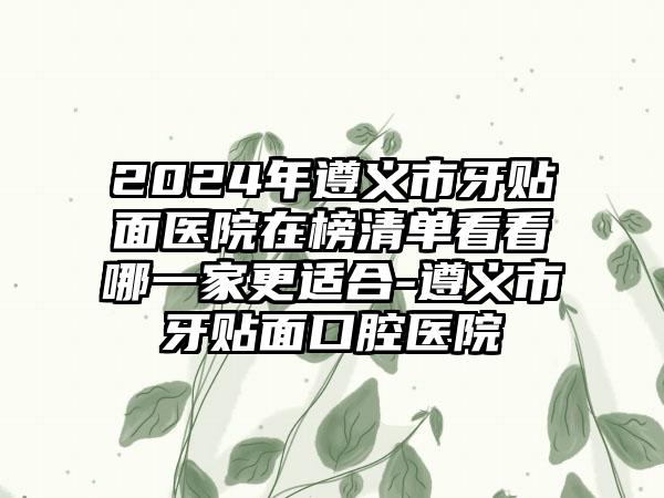 2024年遵义市牙贴面医院在榜清单看看哪一家更适合-遵义市牙贴面口腔医院