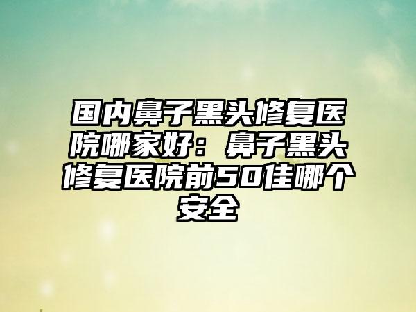 国内鼻子黑头修复医院哪家好：鼻子黑头修复医院前50佳哪个安全