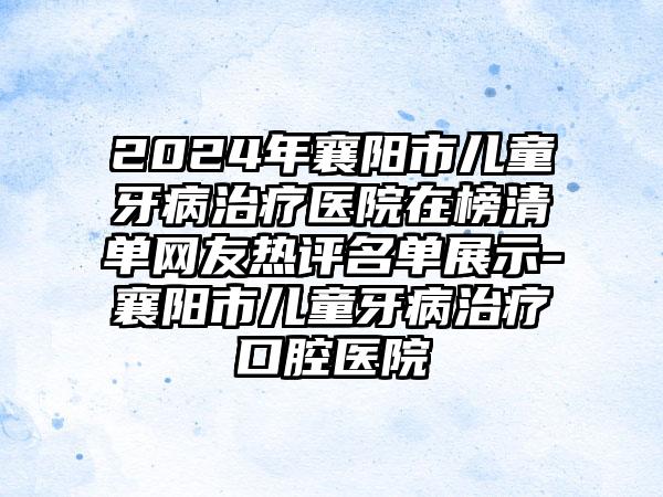 2024年襄阳市儿童牙病治疗医院在榜清单网友热评名单展示-襄阳市儿童牙病治疗口腔医院