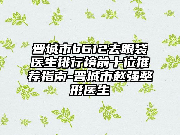 晋城市b612去眼袋医生排行榜前十位推荐指南-晋城市赵强整形医生