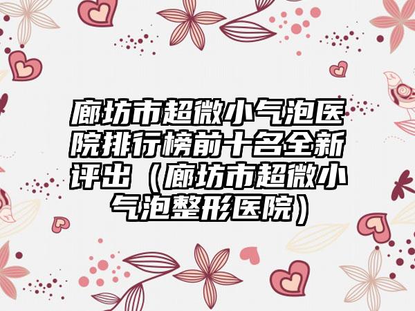 廊坊市超微小气泡医院排行榜前十名全新评出（廊坊市超微小气泡整形医院）