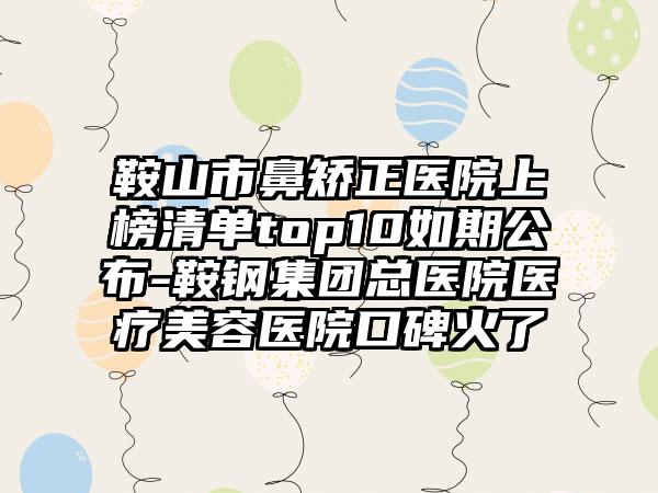 鞍山市鼻矫正医院上榜清单top10如期公布-鞍钢集团总医院医疗美容医院口碑火了