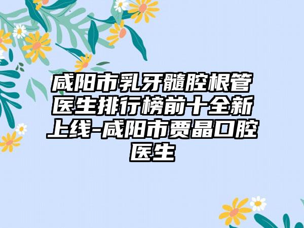 咸阳市乳牙髓腔根管医生排行榜前十全新上线-咸阳市贾晶口腔医生