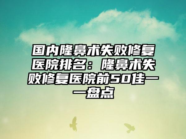 国内隆鼻术失败修复医院排名：隆鼻术失败修复医院前50佳一一盘点