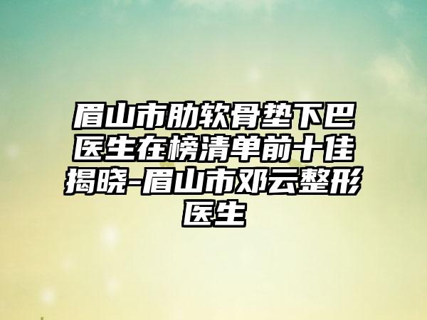 眉山市肋软骨垫下巴医生在榜清单前十佳揭晓-眉山市邓云整形医生