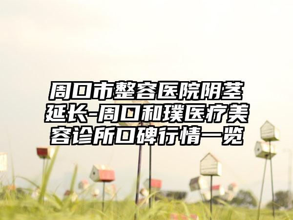 周口市整容医院阴茎延长-周口和璞医疗美容诊所口碑行情一览