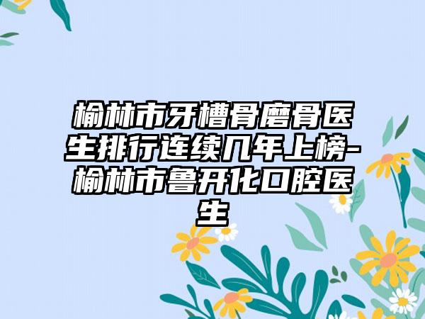 榆林市牙槽骨磨骨医生排行连续几年上榜-榆林市鲁开化口腔医生