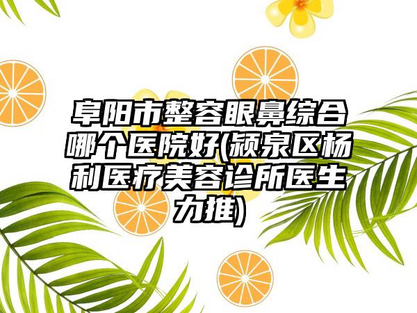 阜阳市整容眼鼻综合哪个医院好(颍泉区杨利医疗美容诊所医生力推)