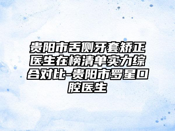 贵阳市舌侧牙套矫正医生在榜清单实力综合对比-贵阳市罗星口腔医生