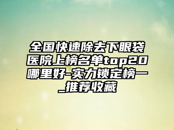 全国快速除去下眼袋医院上榜名单top20哪里好-实力锁定榜一_推荐收藏