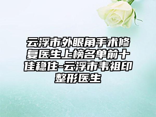 云浮市外眼角手术修复医生上榜名单前十佳稳住-云浮市韦祖印整形医生