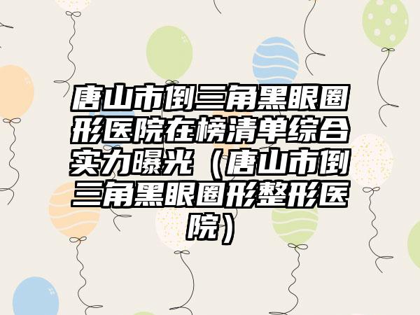 唐山市倒三角黑眼圈形医院在榜清单综合实力曝光（唐山市倒三角黑眼圈形整形医院）