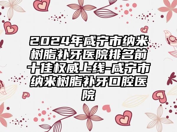 2024年咸宁市纳米树脂补牙医院排名前十佳权威上线-咸宁市纳米树脂补牙口腔医院