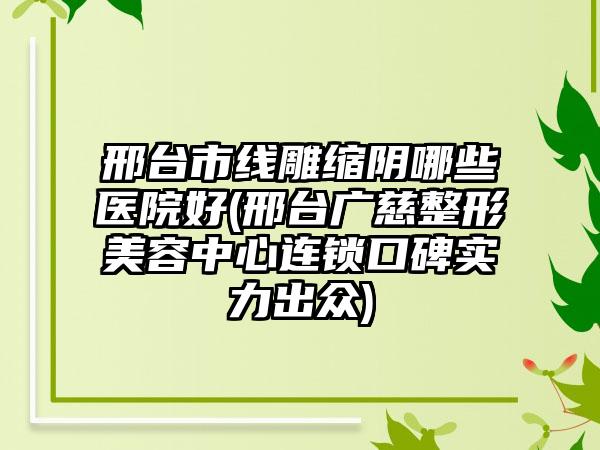 邢台市线雕缩阴哪些医院好(邢台广慈整形美容中心连锁口碑实力出众)