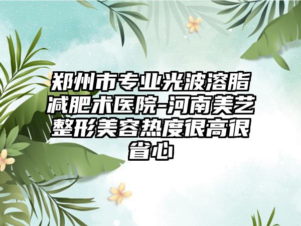 郑州市专业光波溶脂减肥术医院-河南美艺整形美容热度很高很省心