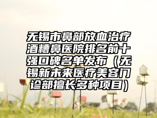 无锡市鼻部放血治疗酒糟鼻医院排名前十强口碑名单发布（无锡新未来医疗美容门诊部擅长多种项目）