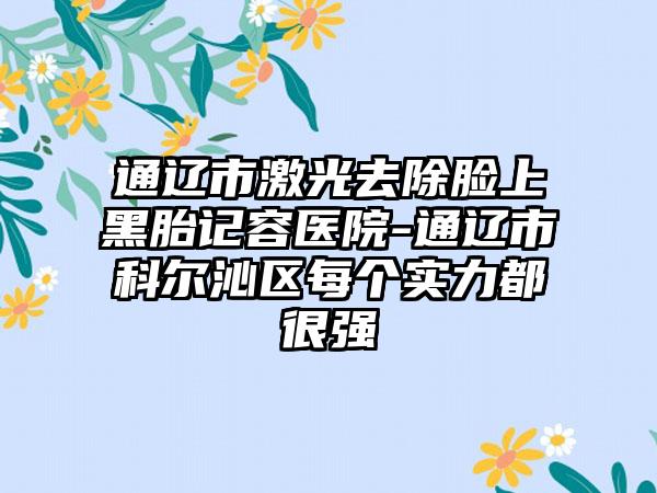 通辽市激光去除脸上黑胎记容医院-通辽市科尔沁区每个实力都很强