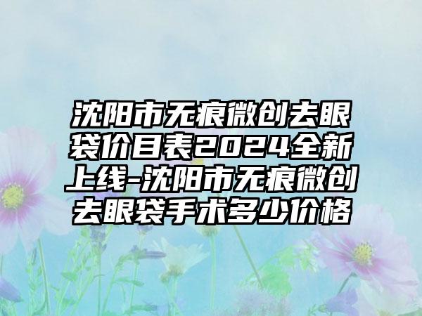 沈阳市无痕微创去眼袋价目表2024全新上线-沈阳市无痕微创去眼袋手术多少价格