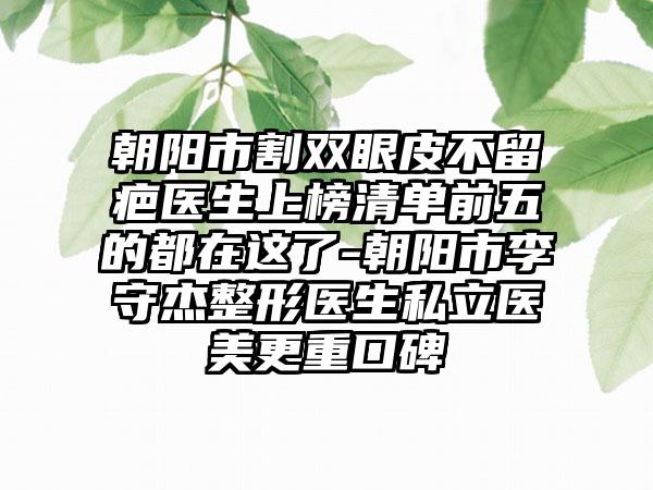 朝阳市割双眼皮不留疤医生上榜清单前五的都在这了-朝阳市李守杰整形医生私立医美更重口碑