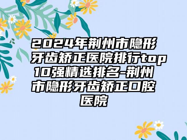 2024年荆州市隐形牙齿矫正医院排行top10强精选排名-荆州市隐形牙齿矫正口腔医院