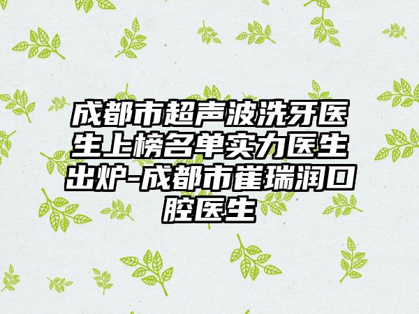 成都市超声波洗牙医生上榜名单实力医生出炉-成都市崔瑞润口腔医生