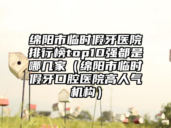 绵阳市临时假牙医院排行榜top10强都是哪几家（绵阳市临时假牙口腔医院高人气机构）