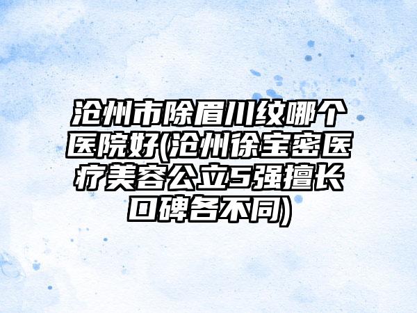 沧州市除眉川纹哪个医院好(沧州徐宝密医疗美容公立5强擅长口碑各不同)